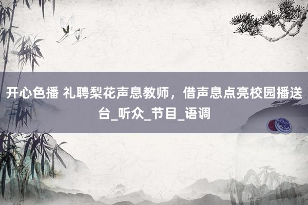 开心色播 礼聘梨花声息教师，借声息点亮校园播送台_听众_节目_语调