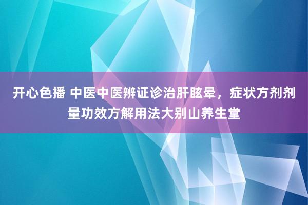开心色播 中医中医辨证诊治肝眩晕，症状方剂剂量功效方解用法大别山养生堂