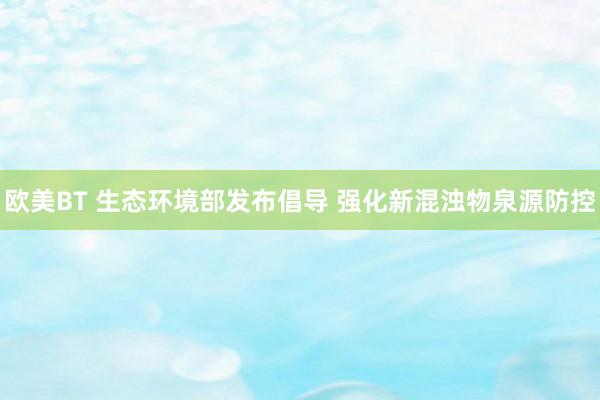 欧美BT 生态环境部发布倡导 强化新混浊物泉源防控