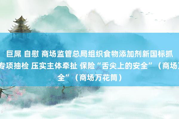 巨屌 自慰 商场监管总局组织食物添加剂新国标抓行情况专项抽检 压实主体牵扯 保险“舌尖上的安全”（商场万花筒）