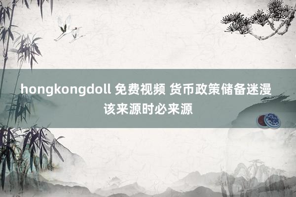 hongkongdoll 免费视频 货币政策储备迷漫 该来源时必来源