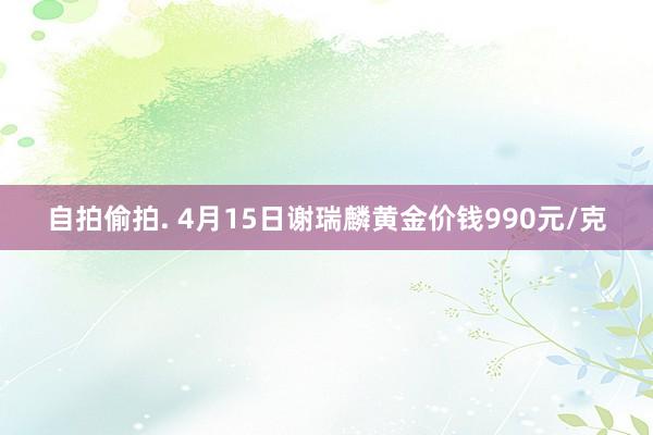 自拍偷拍. 4月15日谢瑞麟黄金价钱990元/克