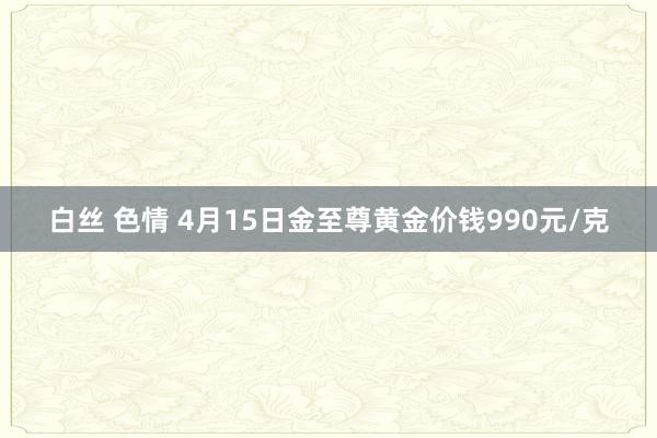 白丝 色情 4月15日金至尊黄金价钱990元/克
