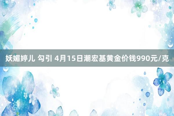 妖媚婷儿 勾引 4月15日潮宏基黄金价钱990元/克