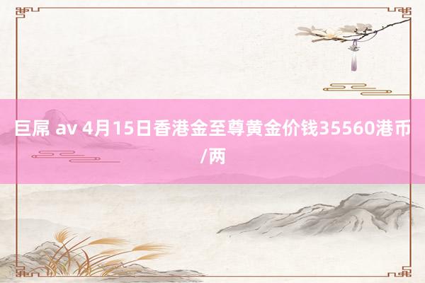巨屌 av 4月15日香港金至尊黄金价钱35560港币/两