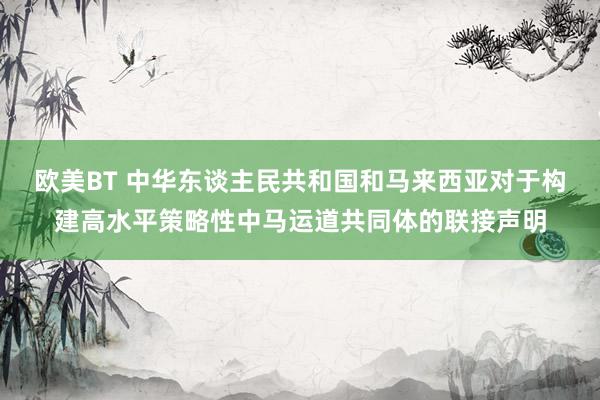 欧美BT 中华东谈主民共和国和马来西亚对于构建高水平策略性中马运道共同体的联接声明