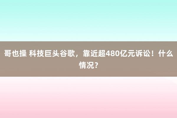 哥也操 科技巨头谷歌，靠近超480亿元诉讼！什么情况？