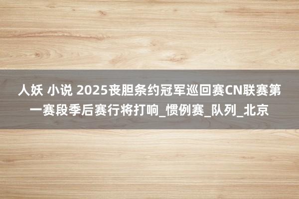人妖 小说 2025丧胆条约冠军巡回赛CN联赛第一赛段季后赛行将打响_惯例赛_队列_北京