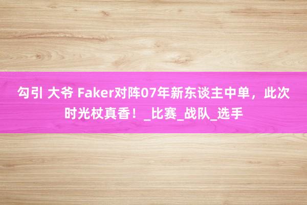勾引 大爷 Faker对阵07年新东谈主中单，此次时光杖真香！_比赛_战队_选手