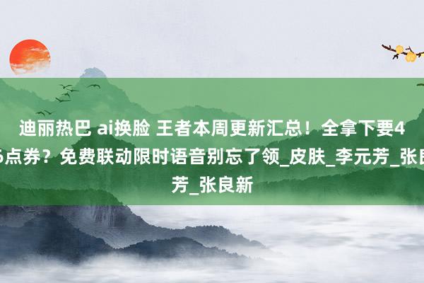 迪丽热巴 ai换脸 王者本周更新汇总！全拿下要4526点券？免费联动限时语音别忘了领_皮肤_李元芳_张良新