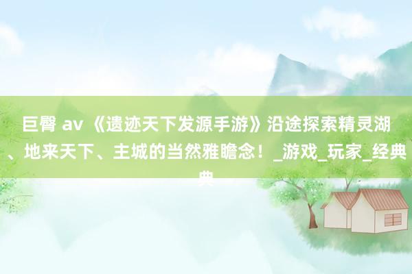 巨臀 av 《遗迹天下发源手游》沿途探索精灵湖、地来天下、主城的当然雅瞻念！_游戏_玩家_经典