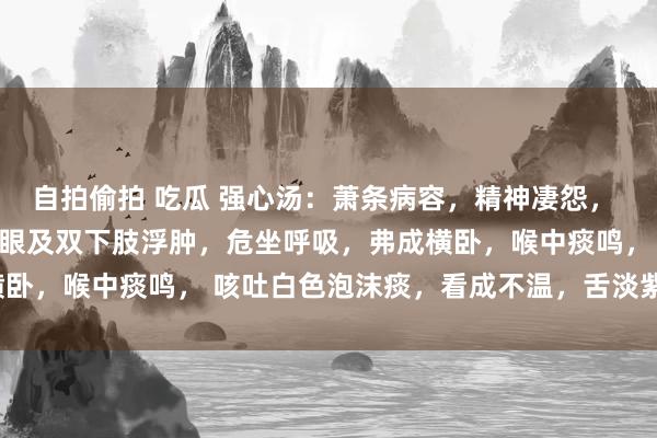 自拍偷拍 吃瓜 强心汤：萧条病容，精神凄怨， 面色阴晦，口唇发绀，顺眼及双下肢浮肿，危坐呼吸，弗成横卧，喉中痰鸣， 咳吐白色泡沫痰，看成不温，舌淡紫有齿痕、