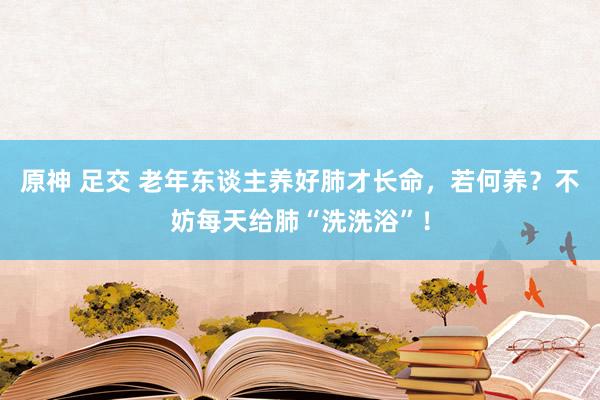 原神 足交 老年东谈主养好肺才长命，若何养？不妨每天给肺“洗洗浴”！
