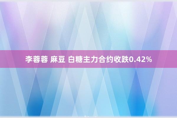 李蓉蓉 麻豆 白糖主力合约收跌0.42%