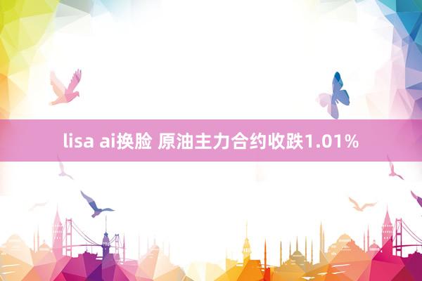 lisa ai换脸 原油主力合约收跌1.01%