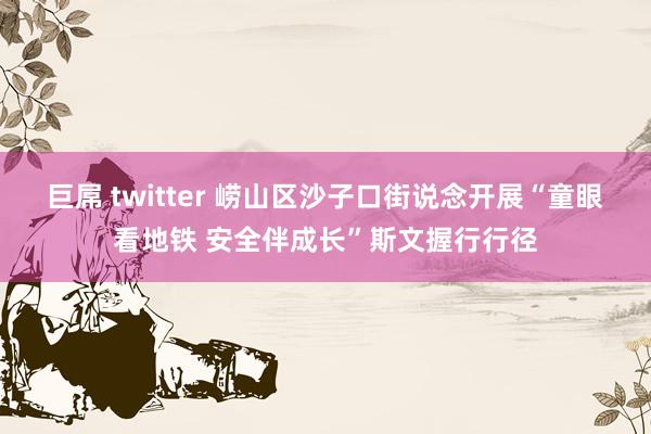 巨屌 twitter 崂山区沙子口街说念开展“童眼看地铁 安全伴成长”斯文握行行径