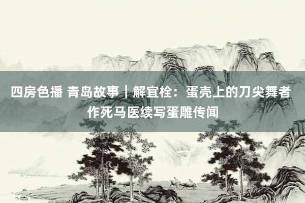 四房色播 青岛故事｜解宜栓：蛋壳上的刀尖舞者 作死马医续写蛋雕传闻
