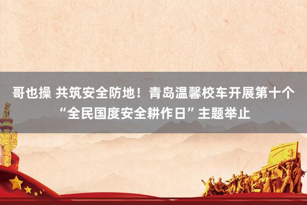哥也操 共筑安全防地！青岛温馨校车开展第十个“全民国度安全耕作日”主题举止