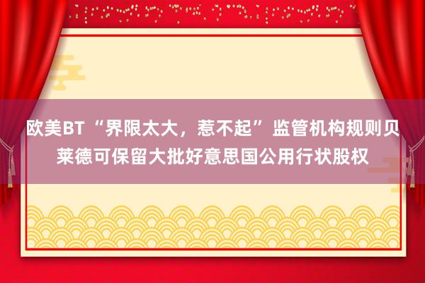 欧美BT “界限太大，惹不起” 监管机构规则贝莱德可保留大批好意思国公用行状股权