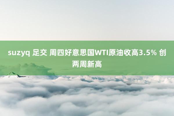 suzyq 足交 周四好意思国WTI原油收高3.5% 创两周新高