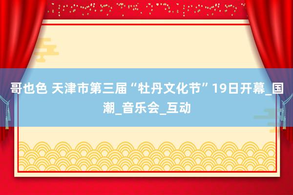 哥也色 天津市第三届“牡丹文化节”19日开幕_国潮_音乐会_互动