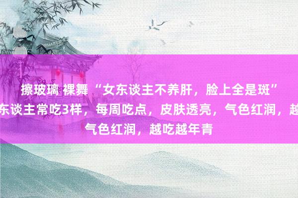 擦玻璃 裸舞 “女东谈主不养肝，脸上全是斑”，提议女东谈主常吃3样，每周吃点，皮肤透亮，气色红润，越吃越年青