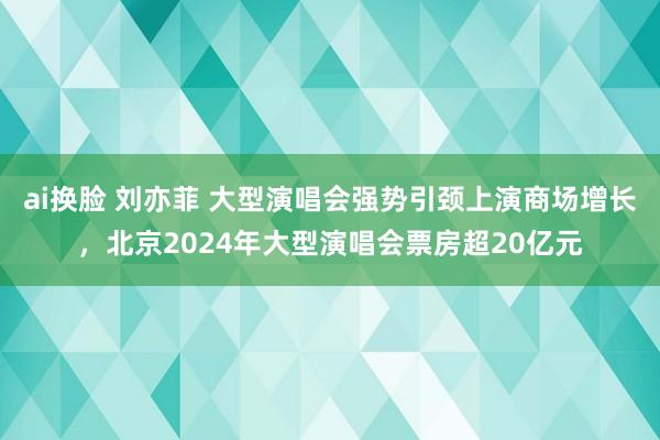 ai换脸 刘亦菲 大型演唱会强势引颈上演商场增长，北京2024年大型演唱会票房超20亿元