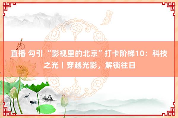 直播 勾引 “影视里的北京”打卡阶梯10：科技之光丨穿越光影，解锁往日