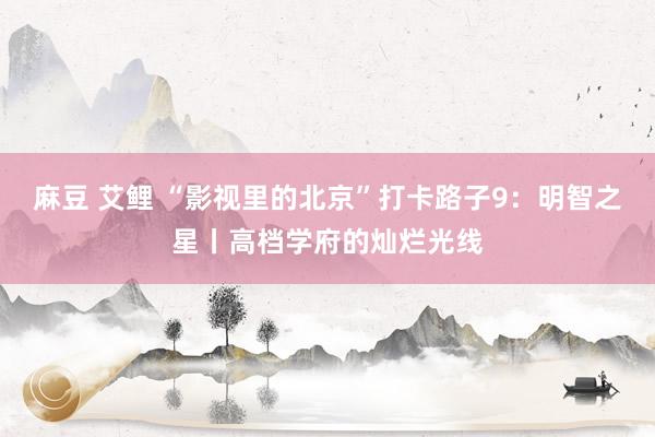 麻豆 艾鲤 “影视里的北京”打卡路子9：明智之星丨高档学府的灿烂光线