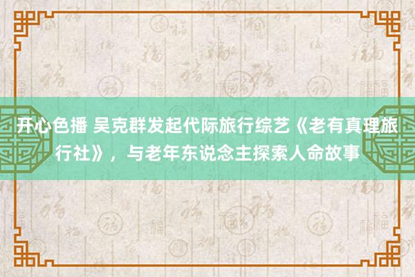 开心色播 吴克群发起代际旅行综艺《老有真理旅行社》，与老年东说念主探索人命故事