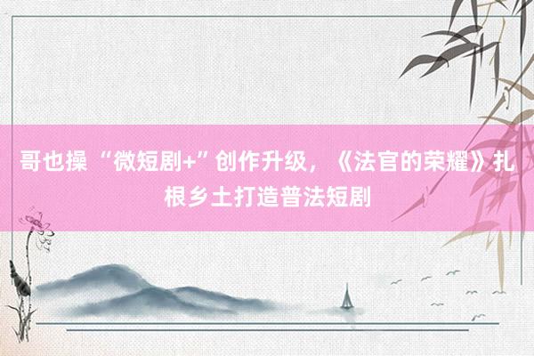 哥也操 “微短剧+”创作升级，《法官的荣耀》扎根乡土打造普法短剧