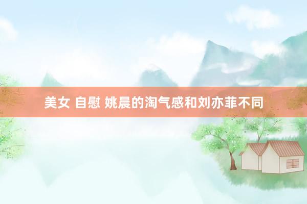 美女 自慰 姚晨的淘气感和刘亦菲不同