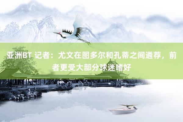 亚洲BT 记者：尤文在图多尔和孔蒂之间遴荐，前者更受大部分球迷嗜好