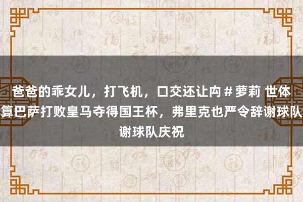 爸爸的乖女儿，打飞机，口交还让禸＃萝莉 世体：就算巴萨打败皇马夺得国王杯，弗里克也严令辞谢球队庆祝