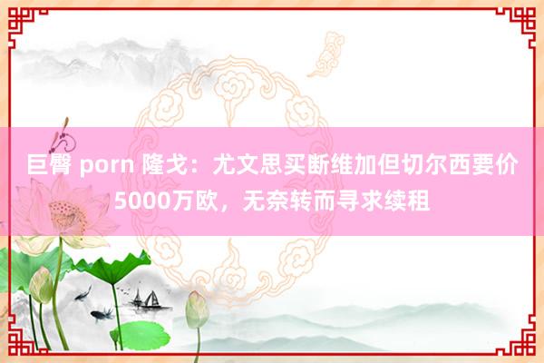 巨臀 porn 隆戈：尤文思买断维加但切尔西要价5000万欧，无奈转而寻求续租