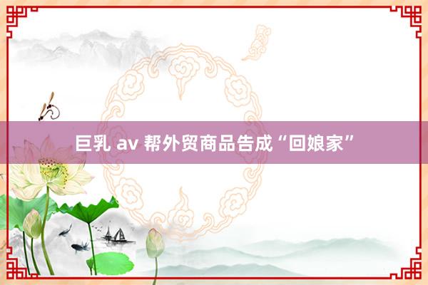 巨乳 av 帮外贸商品告成“回娘家”