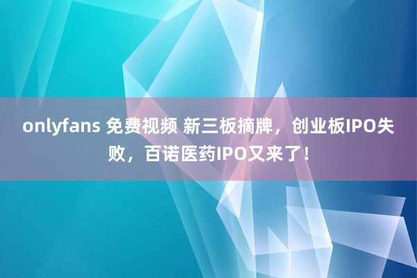 onlyfans 免费视频 新三板摘牌，创业板IPO失败，百诺医药IPO又来了！
