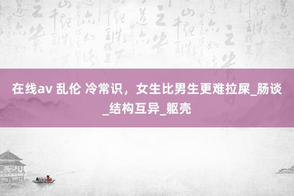 在线av 乱伦 冷常识，女生比男生更难拉屎_肠谈_结构互异_躯壳