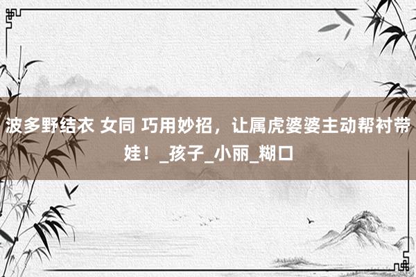 波多野结衣 女同 巧用妙招，让属虎婆婆主动帮衬带娃！_孩子_小丽_糊口