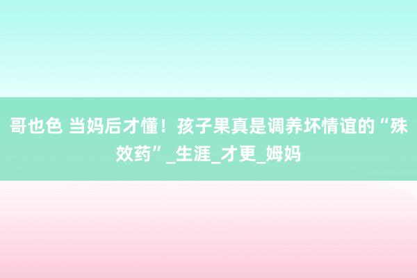 哥也色 当妈后才懂！孩子果真是调养坏情谊的“殊效药”_生涯_才更_姆妈