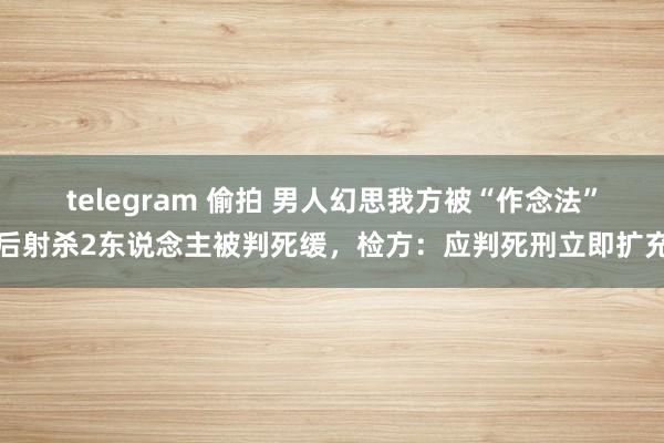 telegram 偷拍 男人幻思我方被“作念法”后射杀2东说念主被判死缓，检方：应判死刑立即扩充
