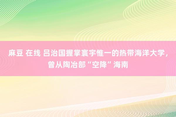 麻豆 在线 吕治国握掌寰宇惟一的热带海洋大学，曾从陶冶部“空降”海南
