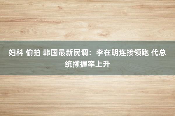 妇科 偷拍 韩国最新民调：李在明连接领跑 代总统撑握率上升