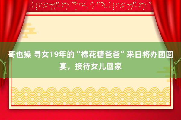 哥也操 寻女19年的“棉花糖爸爸”来日将办团圆宴，接待女儿回家