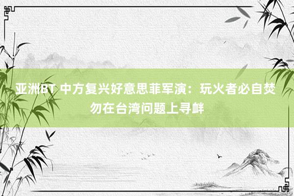 亚洲BT 中方复兴好意思菲军演：玩火者必自焚 勿在台湾问题上寻衅