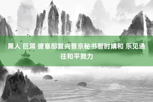 黑人 巨屌 搪塞部复兴普京秘书暂时媾和 乐见通往和平戮力