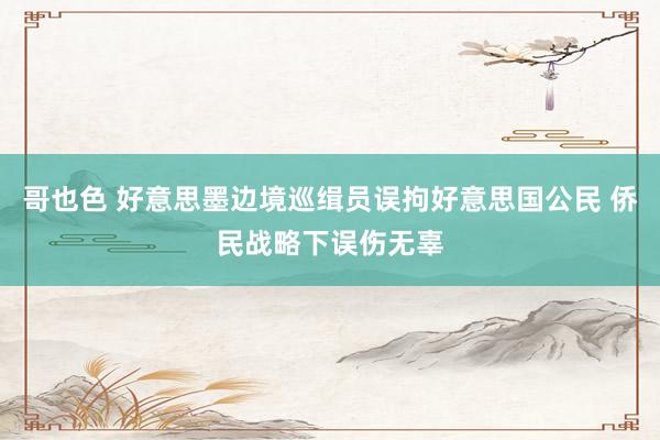 哥也色 好意思墨边境巡缉员误拘好意思国公民 侨民战略下误伤无辜
