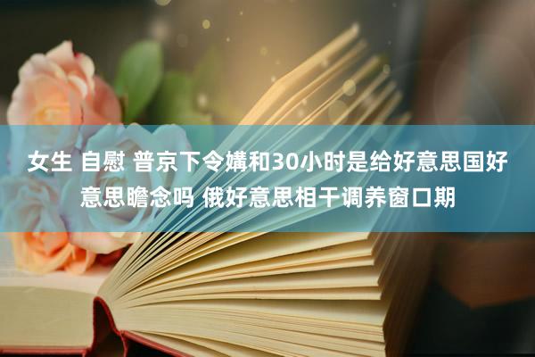 女生 自慰 普京下令媾和30小时是给好意思国好意思瞻念吗 俄好意思相干调养窗口期
