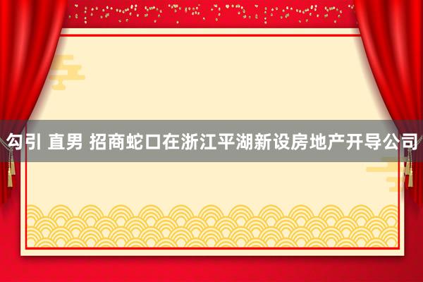 勾引 直男 招商蛇口在浙江平湖新设房地产开导公司