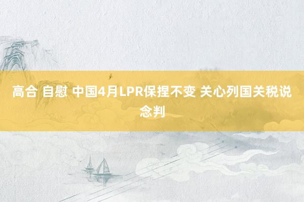 高合 自慰 中国4月LPR保捏不变 关心列国关税说念判